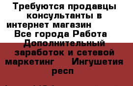 Требуются продавцы-консультанты в интернет-магазин ESSENS - Все города Работа » Дополнительный заработок и сетевой маркетинг   . Ингушетия респ.